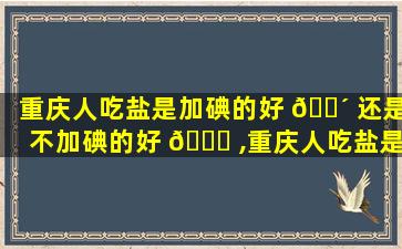 重庆人吃盐是加碘的好 🐴 还是不加碘的好 🕊 ,重庆人吃盐是加碘的好还是不加碘的好呢